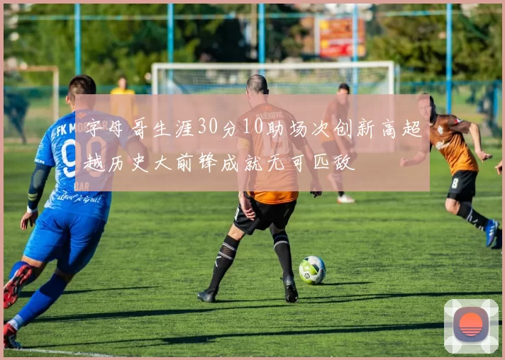 字母哥生涯30分10助场次创新高超越历史大前锋成就无可匹敌